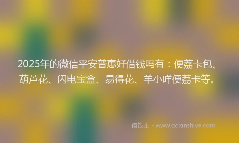 2025年的微信平安普惠好借钱吗有：便荔卡包、葫芦花、闪电宝盒、易得花、羊小咩便荔卡等。