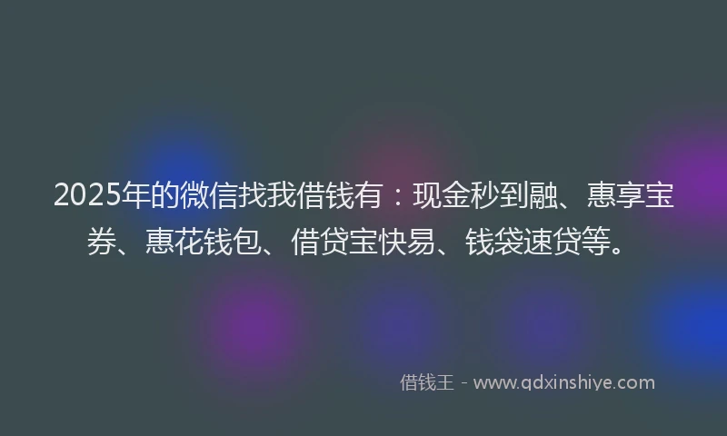 2025年的微信找我借钱有：现金秒到融、惠享宝券、惠花钱包、借贷宝快易、钱袋速贷等。