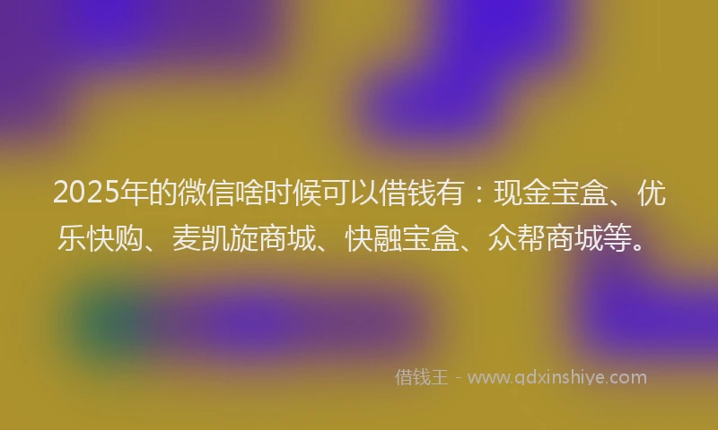 2025年的微信啥时候可以借钱有：现金宝盒、优乐快购、麦凯旋商城、快融宝盒、众帮商城等。