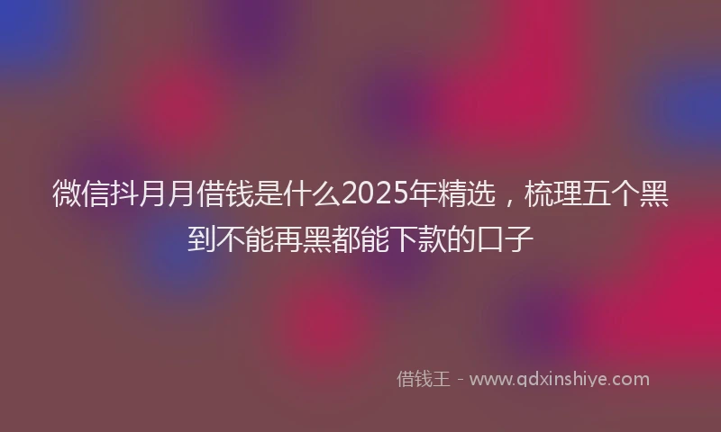 微信抖月月借钱是什么2025年精选，梳理五个黑到不能再黑都能下款的口子
