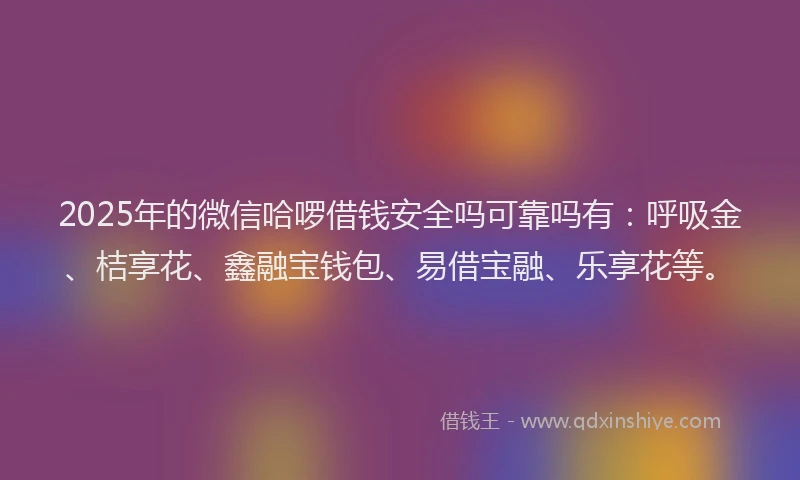2025年的微信哈啰借钱安全吗可靠吗有：呼吸金、桔享花、鑫融宝钱包、易借宝融、乐享花等。