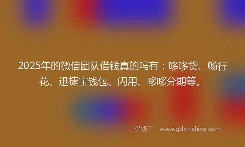 2025年的微信团队借钱真的吗有：哆哆贷、畅行花、迅捷宝钱包、闪用、哆哆分期等。