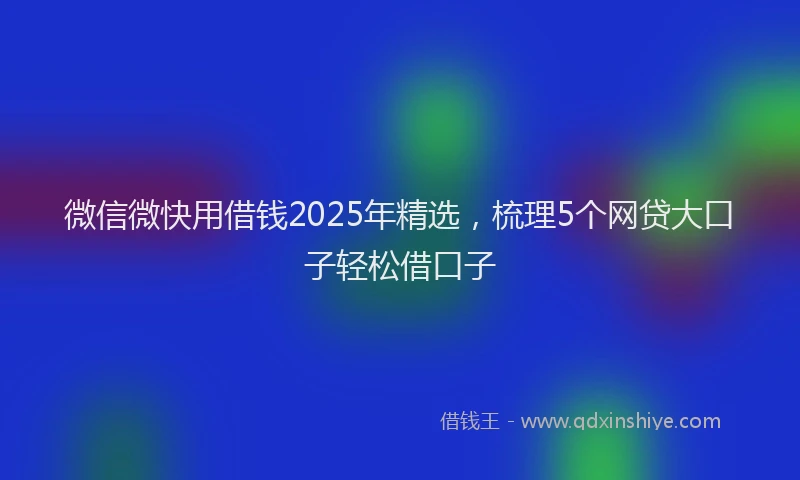微信微快用借钱2025年精选，梳理5个网贷大口子轻松借口子
