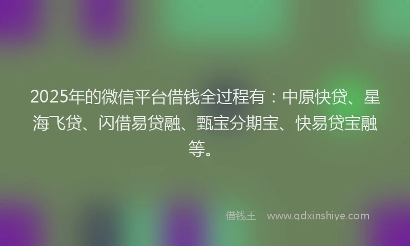 2025年的微信平台借钱全过程有：中原快贷、星海飞贷、闪借易贷融、甄宝分期宝、快易贷宝融等。