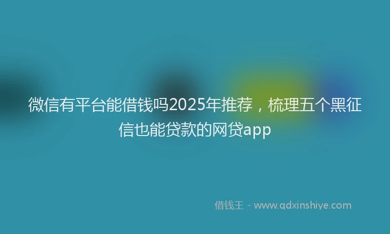 微信有平台能借钱吗2025年推荐，梳理五个黑征信也能贷款的网贷app