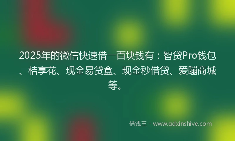 2025年的微信快速借一百块钱有：智贷Pro钱包、桔享花、现金易贷盒、现金秒借贷、爱蹦商城等。
