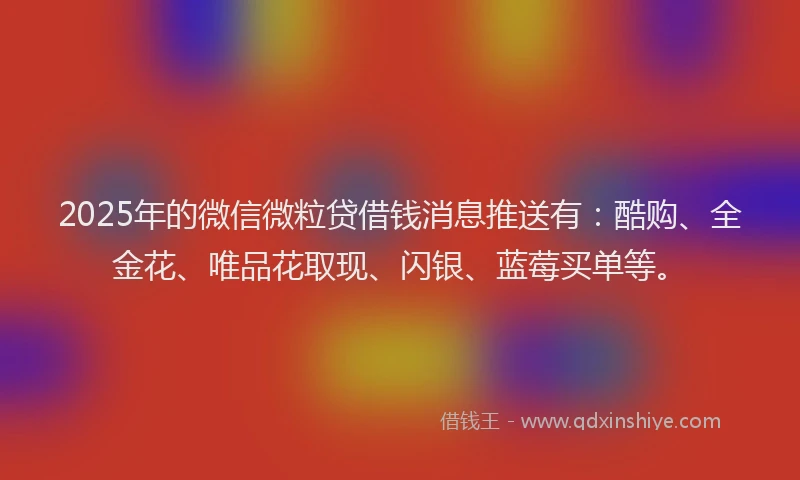 2025年的微信微粒贷借钱消息推送有：酷购、全金花、唯品花取现、闪银、蓝莓买单等。