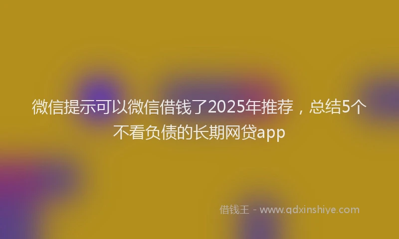 微信提示可以微信借钱了2025年推荐，总结5个不看负债的长期网贷app