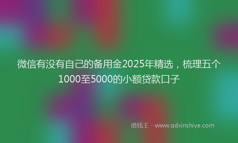 微信有没有自己的备用金2025年精选，梳理五个1000至5000的小额贷款口子