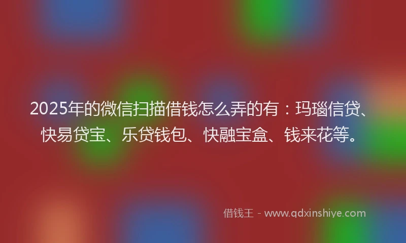 2025年的微信扫描借钱怎么弄的有：玛瑙信贷、快易贷宝、乐贷钱包、快融宝盒、钱来花等。
