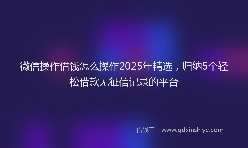 微信操作借钱怎么操作2025年精选，归纳5个轻松借款无征信记录的平台