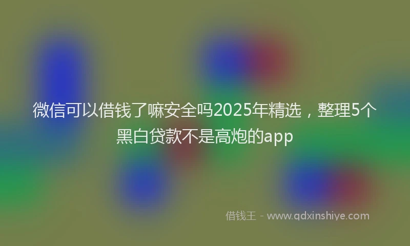 微信可以借钱了嘛安全吗2025年精选，整理5个黑白贷款不是高炮的app