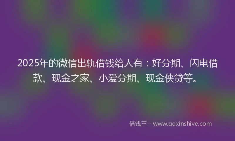 2025年的微信出轨借钱给人有：好分期、闪电借款、现金之家、小爱分期、现金侠贷等。