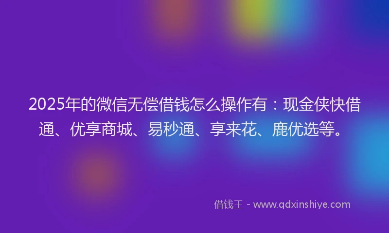 2025年的微信无偿借钱怎么操作有：现金侠快借通、优享商城、易秒通、享来花、鹿优选等。