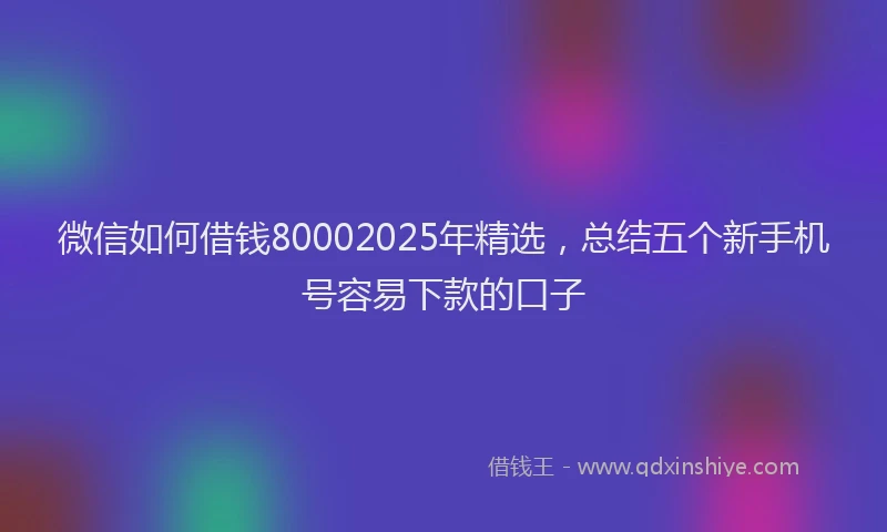 微信如何借钱80002025年精选，总结五个新手机号容易下款的口子
