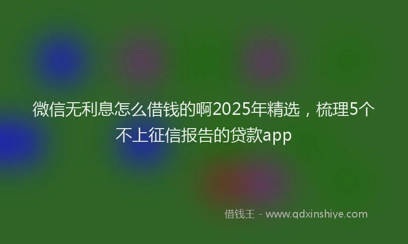 微信无利息怎么借钱的啊2025年精选，梳理5个不上征信报告的贷款app