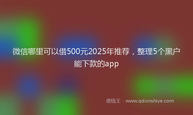 微信哪里可以借500元2025年推荐，整理5个黑户能下款的app