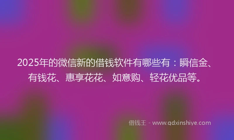 2025年的微信新的借钱软件有哪些有：瞬信金、有钱花、惠享花花、如意购、轻花优品等。