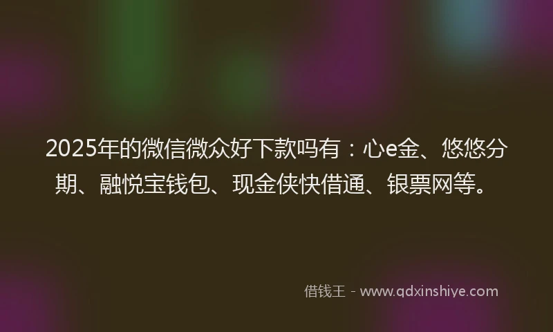 2025年的微信微众好下款吗有：心e金、悠悠分期、融悦宝钱包、现金侠快借通、银票网等。