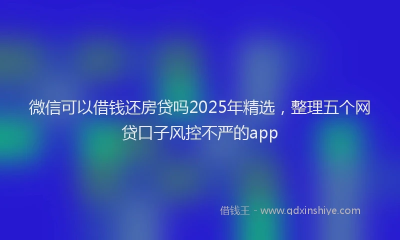 微信可以借钱还房贷吗2025年精选，整理五个网贷口子风控不严的app