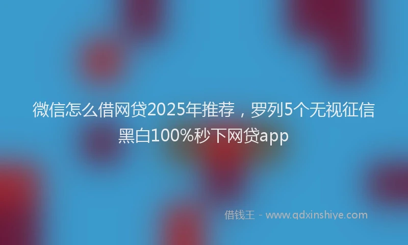 微信怎么借网贷2025年推荐，罗列5个无视征信黑白100%秒下网贷app