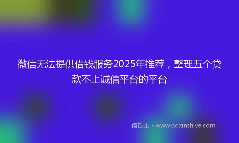 微信无法提供借钱服务2025年推荐，整理五个贷款不上诚信平台的平台
