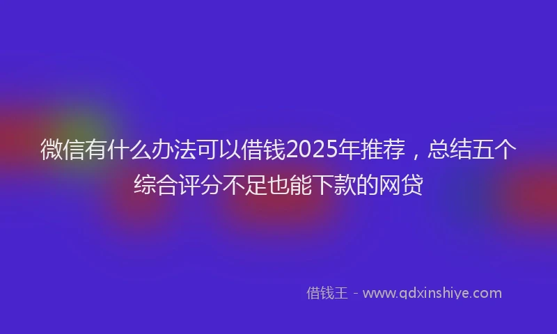 微信有什么办法可以借钱2025年推荐，总结五个综合评分不足也能下款的网贷