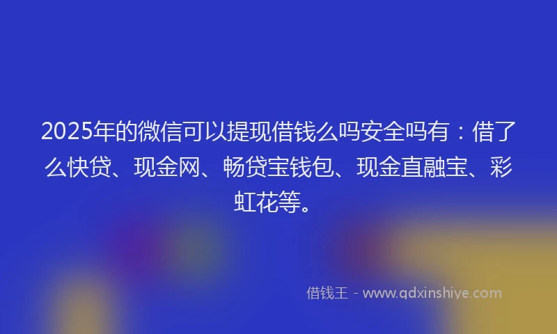 2025年的微信可以提现借钱么吗安全吗有：借了么快贷、现金网、畅贷宝钱包、现金直融宝、彩虹花等。