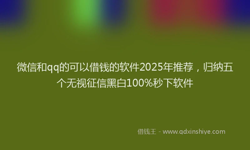 微信和qq的可以借钱的软件2025年推荐，归纳五个无视征信黑白100%秒下软件