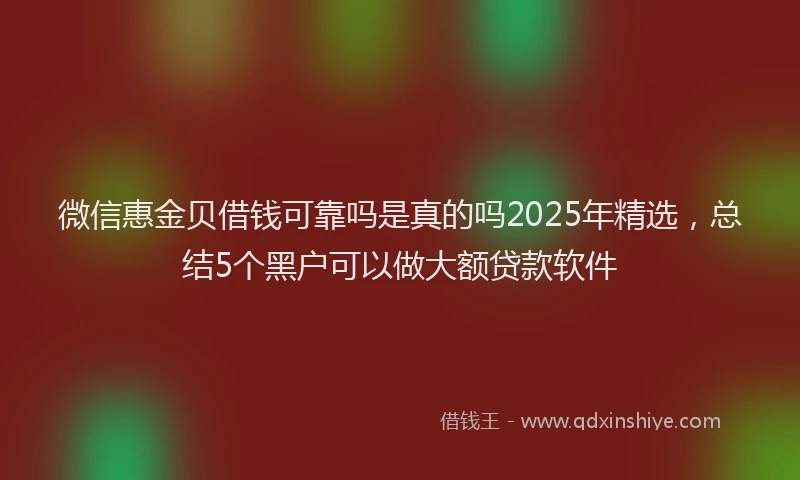 微信惠金贝借钱可靠吗是真的吗2025年精选，总结5个黑户可以做大额贷款软件
