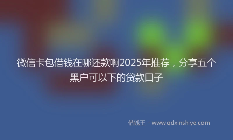 微信卡包借钱在哪还款啊2025年推荐，分享五个黑户可以下的贷款口子