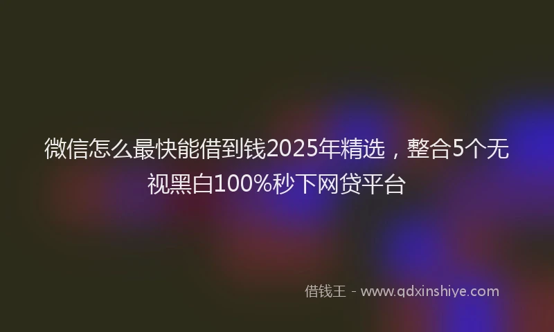 微信怎么最快能借到钱2025年精选，整合5个无视黑白100%秒下网贷平台