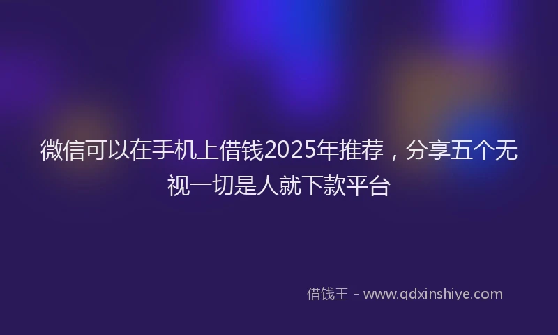 微信可以在手机上借钱2025年推荐，分享五个无视一切是人就下款平台