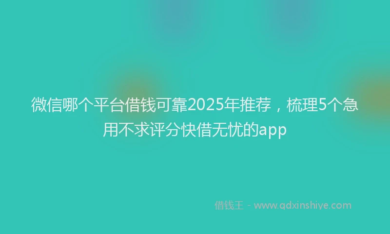 微信哪个平台借钱可靠2025年推荐，梳理5个急用不求评分快借无忧的app