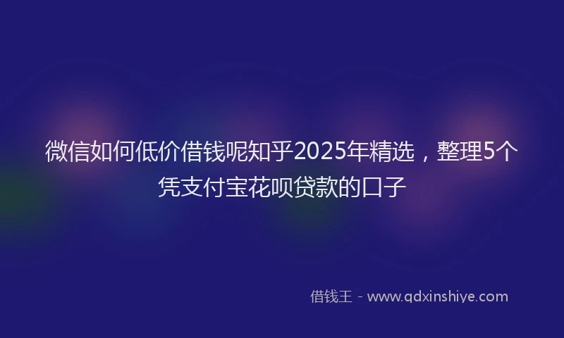 微信如何低价借钱呢知乎2025年精选，整理5个凭支付宝花呗贷款的口子