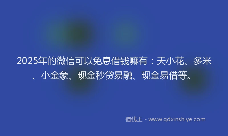 2025年的微信可以免息借钱嘛有：天小花、多米、小金象、现金秒贷易融、现金易借等。