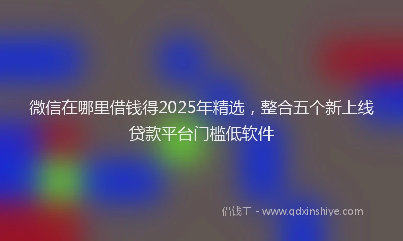 微信在哪里借钱得2025年精选，整合五个新上线贷款平台门槛低软件