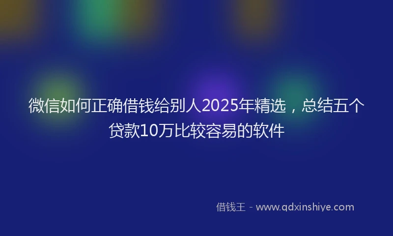 微信如何正确借钱给别人2025年精选，总结五个贷款10万比较容易的软件