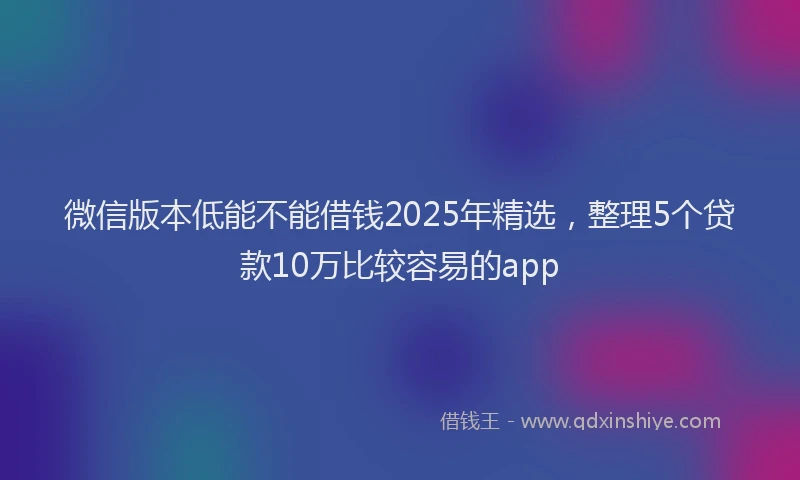 微信版本低能不能借钱2025年精选，整理5个贷款10万比较容易的app
