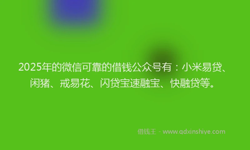 2025年的微信可靠的借钱公众号有：小米易贷、闲猪、戒易花、闪贷宝速融宝、快融贷等。