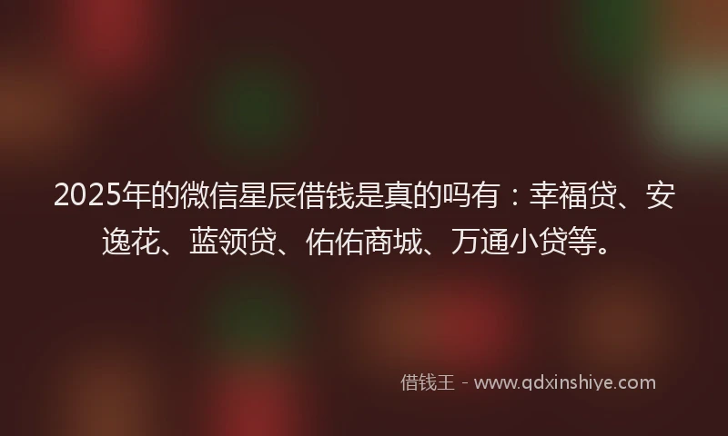 2025年的微信星辰借钱是真的吗有：幸福贷、安逸花、蓝领贷、佑佑商城、万通小贷等。
