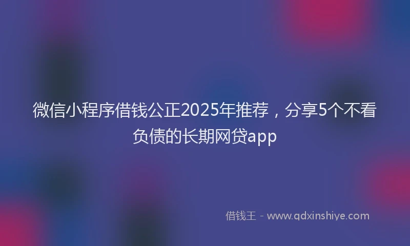 微信小程序借钱公正2025年推荐，分享5个不看负债的长期网贷app