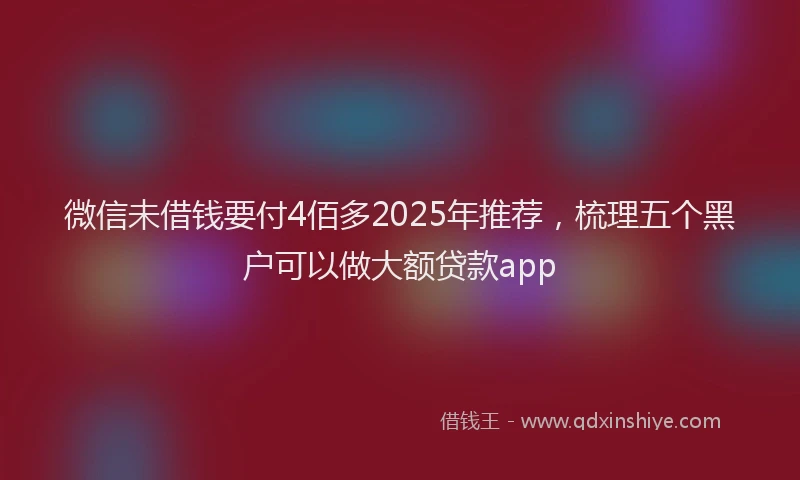 微信未借钱要付4佰多2025年推荐，梳理五个黑户可以做大额贷款app