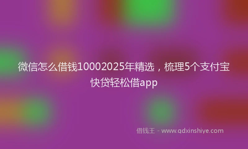 微信怎么借钱10002025年精选，梳理5个支付宝快贷轻松借app