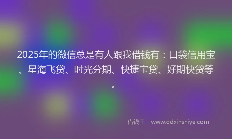 2025年的微信总是有人跟我借钱有：口袋信用宝、星海飞贷、时光分期、快捷宝贷、好期快贷等。