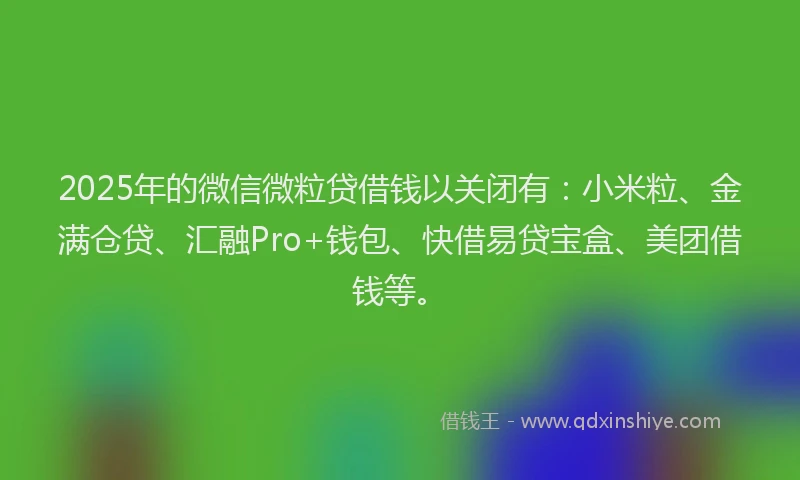 2025年的微信微粒贷借钱以关闭有：小米粒、金满仓贷、汇融Pro+钱包、快借易贷宝盒、美团借钱等。