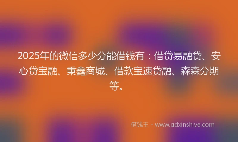 2025年的微信多少分能借钱有：借贷易融贷、安心贷宝融、秉鑫商城、借款宝速贷融、森森分期等。