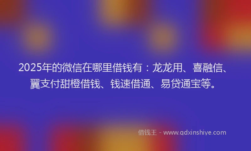2025年的微信在哪里借钱有：龙龙用、喜融信、翼支付甜橙借钱、钱速借通、易贷通宝等。