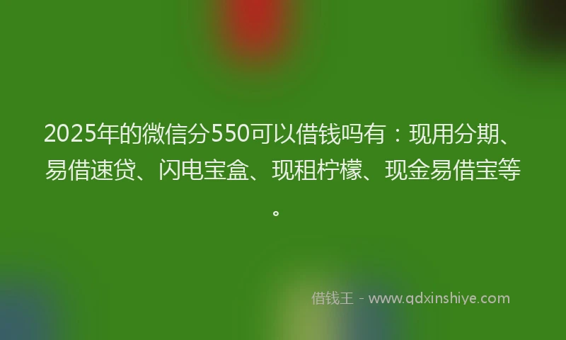 2025年的微信分550可以借钱吗有：现用分期、易借速贷、闪电宝盒、现租柠檬、现金易借宝等。