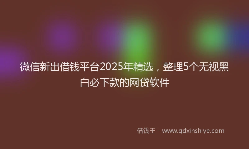 微信新出借钱平台2025年精选，整理5个无视黑白必下款的网贷软件
